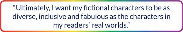 "Ultimately I want my fictional characters to be as diverse, inclusive and fabulous as the characters in my readers' real worlds."